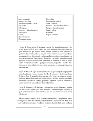 Artes, casa e cia. Informática
Artigos esportivos Instrumentos musicais
Automóveis e motocicletas Livros e revistas
Brinquedos Papelaria e material de escritório
CDs e discos Relógios, jóias e bijuterias
Corretora e administradora Saúde e beleza
de seguros Vestuário
Cursos Viagens e turismo
Eletroeletrônicos
Flores e presentes
Seção de Fornecedores: O destaque especial é a área administrativa exis-
tente, a qual poderá ser acessada por uma senha previamente cadastrada
pelo fornecedor, que permite acesso a várias estatísticas úteis referentes à
participação do fornecedor no site, tais como: número de pedidos recebidos
por categoria em determinado período; pedidos pendentes; classificação em
relação aos demais fornecedores da mesma categoria; sazonalidade dos
pedidos; índice de produtividade em termos de respostas; e, ainda, o forne-
cedor poderá alterar dados a qualquer momento, responder a pedidos dire-
tamente no site, cadastrar-se em outras categorias ou subcategorias, entre
outras ações.
Seção de Ajuda: A seção ajuda contém uma relação completa de perguntas
mais freqüentes, visando a sanar dúvidas de usuários e de fornecedores.
Existem dicas de pesquisa, informações sobre como se cadastrar no site,
informações detalhadas de funcionamento do FaroFino, e-mails para escla-
recimento de dúvidas, contato, parcerias, sugestões e críticas, oferecendo
assim um suporte adequado aos clientes FaroFino.
Seção de Informações: É destinada a temas como termos do serviço, política
de privacidade, informações sobre a empresa responsável pelo FaroFino, e
para comunicar novas funcionalidades do site, ou mesmo dar dicas sobre
ofertas etc.
Houve a preocupação de se desenvolver uma área completa de admi-
nistração do site, totalmente automatizada e acessível via Web pela
equipe administrativa do FaroFino. Essa área é controlada com senhas e
xi
 