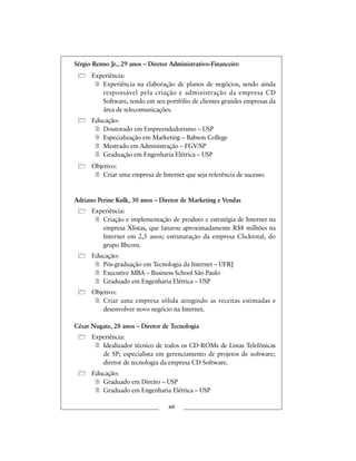 Sérgio Renno Jr., 29 anos – Diretor Administrativo-Financeiro
Experiência:
Experiência na elaboração de planos de negócios, sendo ainda
responsável pela criação e administração da empresa CD
Software, tendo em seu portfólio de clientes grandes empresas da
área de telecomunicações.
Educação:
Doutorado em Empreendedorismo – USP
Especialização em Marketing – Babson College
Mestrado em Administração – FGV/SP
Graduação em Engenharia Elétrica – USP
Objetivo:
Criar uma empresa de Internet que seja referência de sucesso.
Adriano Perine Kulk, 30 anos – Diretor de Marketing e Vendas
Experiência:
Criação e implementação de produto e estratégia de Internet na
empresa Xlistas, que faturou aproximadamente R$8 milhões na
Internet em 2,5 anos; estruturação da empresa Clicktotal, do
grupo Bbcom.
Educação:
Pós-graduação em Tecnologia da Internet – UFRJ
Executive MBA – Business School São Paulo
Graduado em Engenharia Elétrica – USP
Objetivo:
Criar uma empresa sólida atingindo as receitas estimadas e
desenvolver novo negócio na Internet.
César Nugate, 28 anos – Diretor de Tecnologia
Experiência:
Idealizador técnico de todos os CD-ROMs de Listas Telefônicas
de SP; especialista em gerenciamento de projetos de software;
diretor de tecnologia da empresa CD Software.
Educação:
Graduado em Direito – USP
Graduado em Engenharia Elétrica – USP
xiii
 