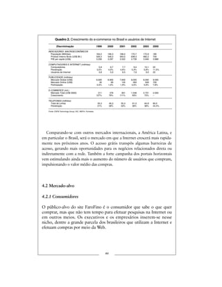 Comparando-se com outros mercados internacionais, a América Latina, e
em particular o Brasil, será o mercado em que a Internet crescerá mais rapida-
mente nos próximos anos. O acesso grátis transpôs algumas barreiras de
acesso, gerando mais oportunidades para os negócios relacionados direta ou
indiretamente com a rede. Também a forte campanha dos portais horizontais
vem estimulando ainda mais o aumento do número de usuários que compram,
impulsionando o valor médio das compras.
4.2 Mercado-alvo
4.2.1 Consumidores
O público-alvo do site FaroFino é o consumidor que sabe o que quer
comprar, mas que não tem tempo para efetuar pesquisas na Internet ou
em outros meios. Os executivos e os empresários inserem-se nesse
nicho, dentre a grande parcela dos brasileiros que utilizam a Internet e
efetuam compras por meio da Web.
xv
Quadro 2. Crescimento do e-commerce no Brasil e usuários de Internet
Discriminação 1999 2000 2001 2002 2003 2005
INDICADORES MACROECONÔMICOS
População (Milhões) 164,2 166,3 168,5 170,7 172,9 180
Produto Interno Bruto (US$ Bil.) 526,4 548,3 593,5 638,3 682,2 700
PIB per capita (US$) 3.206 3.297 3.522 3.739 3.946 3.888
COMPUTADORES E INTERNET (milhões)
Computadores 5,8 6,7 7,7 9,0 10,1 20
Penetração 3,5% 4,0% 4,6% 5,3% 5,8% 11,5%
Usuários de Internet 3,8 5,0 6,5 7,8 9,0 20
PUBLICIDADE (milhões)
Mercado Global (US$) 6,000 6,900 7,600 8,000 8,560 9.000
Mercado Online (US$) 30 69 145 283 509 700
Participação 0,5% 1,0% 1,9% 3,5% 5,9% 7,8%
E-COMMERCE (mil.)
Mercado Total (US$ 0000) 211 379 801 1.548 2.701 2.000
Crescimento 127% 79% 111% 93% 75% –
TELEFONES (milhões)
Total de Linhas 35,3 46,3 55,3 61,5 64,9 80,0
Penetração 21% 28% 33% 36% 38% 44,4%
Fonte: CSFB Technology Group, IDC, WEFA, Forrestier.
 