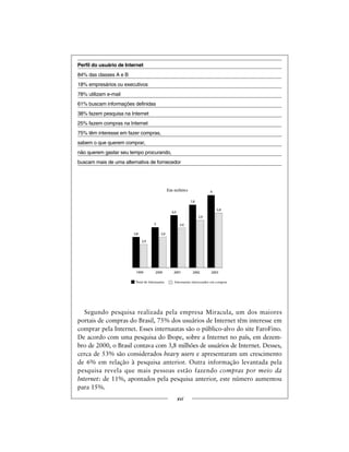Perfil do usuário de Internet
84% das classes A e B
18% empresários ou executivos
78% utilizam e-mail
61% buscam informações definidas
38% fazem pesquisa na Internet
25% fazem compras na Internet
75% têm interesse em fazer compras,
sabem o que querem comprar,
não querem gastar seu tempo procurando,
buscam mais de uma alternativa de fornecedor
Segundo pesquisa realizada pela empresa Miracula, um dos maiores
portais de compras do Brasil, 75% dos usuários de Internet têm interesse em
comprar pela Internet. Esses internautas são o público-alvo do site FaroFino.
De acordo com uma pesquisa do Ibope, sobre a Internet no país, em dezem-
bro de 2000, o Brasil contava com 3,8 milhões de usuários de Internet. Desses,
cerca de 53% são considerados heavy users e apresentaram um crescimento
de 6% em relação à pesquisa anterior. Outra informação levantada pela
pesquisa revela que mais pessoas estão fazendo compras por meio da
Internet: de 11%, apontados pela pesquisa anterior, este número aumentou
para 15%.
xvi
3,8
2,9
5
3,8
6,5
4,9
7,8
5,9
9
6,8
1999 2000 2001 2002 2003
Em milhões
TotaldeInternautas Internautas interessados em comprar
 