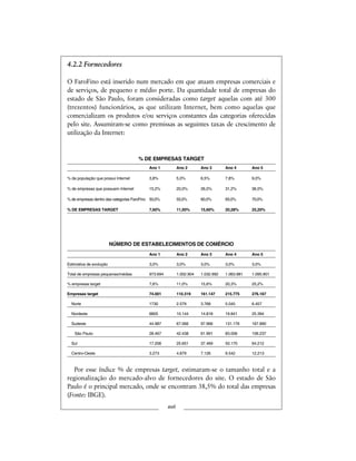 4.2.2 Fornecedores
O FaroFino está inserido num mercado em que atuam empresas comerciais e
de serviços, de pequeno e médio porte. Da quantidade total de empresas do
estado de São Paulo, foram consideradas como target aquelas com até 300
(trezentos) funcionários, as que utilizam Internet, bem como aquelas que
comercializam os produtos e/ou serviços constantes das categorias oferecidas
pelo site. Assumiram-se como premissas as seguintes taxas de crescimento de
utilização da Internet:
% DE EMPRESAS TARGET
Ano 1 Ano 2 Ano 3 Ano 4 Ano 5
% da população que possui Internet 3,8% 5,0% 6,5% 7,8% 9,0%
% de empresas que possuem Internet 15,2% 20,0% 26,0% 31,2% 36,0%
% de empresas dentro das categorias FaroFino 50,0% 55,0% 60,0% 65,0% 70,0%
% DE EMPRESAS TARGET 7,60% 11,00% 15,60% 20,28% 25,20%
NÚMERO DE ESTABELECIMENTOS DE COMÉRCIO
Ano 1 Ano 2 Ano 3 Ano 4 Ano 5
Estimativa de evolução 3,0% 3,0% 3,0% 3,0% 3,0%
Total de empresas pequenas/médias 973.694 1.002.904 1.032.992 1.063.981 1.095.901
% empresas target 7,6% 11,0% 15,6% 20,3% 25,2%
Empresas target 74.001 110.319 161.147 215.775 276.167
Norte 1730 2.579 3.768 5.045 6.457
Nordeste 6805 10.144 14.818 19.841 25.394
Sudeste 44.987 67.066 97.966 131.176 167.890
São Paulo 28.467 42.438 61.991 83.006 106.237
Sul 17.206 25.651 37.469 50.170 64.212
Centro-Oeste 3.273 4.879 7.126 9.542 12.213
Por esse índice % de empresas target, estimaram-se o tamanho total e a
regionalização do mercado-alvo de fornecedores do site. O estado de São
Paulo é o principal mercado, onde se encontram 38,5% do total das empresas
(Fonte: IBGE).
xvii
 