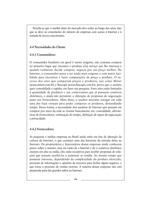 Percebe-se que o market share do mercado-alvo reduz ao longo dos anos, fato
que se deve ao crescimento do número de empresas com acesso à Internet e à
entrada de novos concorrentes.
4.4 Necessidades do Cliente
4.4.1 Consumidores
O consumidor brasileiro em geral é muito exigente, não costuma comprar
no primeiro lugar que encontra o produto e/ou serviço que lhe interessa e
quando realmente decide comprar, negocia por um preço melhor. Na
Internet, o consumidor passa a ser ainda mais exigente e com maior faci-
lidade para encontrar e fazer comparações de preço e produto. O su-
cesso dos sites que comparam preços e produtos, tais como Miner
(www.miner.com.br) e Buscapé (www.buscape.com.br), prova que o usuário
quer comodidade e rapidez em fazer sua pesquisa. Estes sites estão limitados
à quantidade de produtos e aos comerciantes que já possuem comércio
eletrônico, e ainda não permitem a obtenção de propostas de negociação
junto aos fornecedores. Além disso, o usuário necessita navegar em cada
uma das lojas virtuais para poder comparar os produtos, demandando
tempo. Dessa forma, a necessidade dos usuários de Internet que pensam em
comprar por meio da rede se resume basicamente em: comodidade, alterna-
tivas de fornecedores, otimização do tempo, definição de regras da negociação
e privacidade.
4.4.2 Fornecedores
As pequenas e médias empresas no Brasil ainda estão em fase de absorção da
cultura da Internet, o que constitui uma das barreiras da entrada delas na
Internet. Os proprietários e funcionários destas empresas ainda conhecem
pouco sobre o assunto, mas em razão de a Internet e de o comércio eletrônico
estarem em alta na mídia, eles estão receptivos para receber propostas de solu-
ções que possam auxiliá-los a aumentar as vendas. Ao mesmo tempo que
possuem interesse, dependendo da complexidade do produto oferecido,
precisam de informações e opiniões de terceiros para fechar algum negócio, o
que torna o processo de vendas moroso. A maioria dessas empresas não está
preparada para dar grandes saltos na Internet.
xix
 