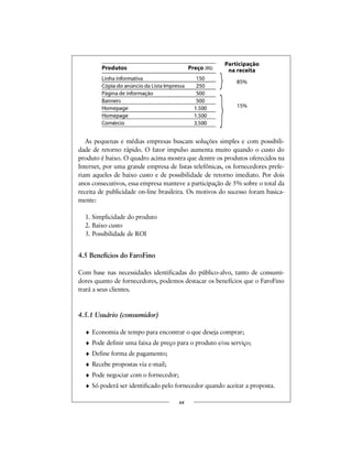 As pequenas e médias empresas buscam soluções simples e com possibili-
dade de retorno rápido. O fator impulso aumenta muito quando o custo do
produto é baixo. O quadro acima mostra que dentre os produtos oferecidos na
Internet, por uma grande empresa de listas telefônicas, os fornecedores prefe-
riam aqueles de baixo custo e de possibilidade de retorno imediato. Por dois
anos consecutivos, essa empresa manteve a participação de 5% sobre o total da
receita de publicidade on-line brasileira. Os motivos do sucesso foram basica-
mente:
1. Simplicidade do produto
2. Baixo custo
3. Possibilidade de ROI
4.5 Benefícios do FaroFino
Com base nas necessidades identificadas do público-alvo, tanto de consumi-
dores quanto de fornecedores, podemos destacar os benefícios que o FaroFino
trará a seus clientes.
4.5.1 Usuário (consumidor)
♦ Economia de tempo para encontrar o que deseja comprar;
♦ Pode definir uma faixa de preço para o produto e/ou serviço;
♦ Define forma de pagamento;
♦ Recebe propostas via e-mail;
♦ Pode negociar com o fornecedor;
♦ Só poderá ser identificado pelo fornecedor quando aceitar a proposta.
xx
Produtos Preço (R$)
Linha informativa 150
Cópia do anúncio da Lista Impressa 250
Página de Informação 500
Banners 500
Homepage 1.500
Comércio eletrônico 3.500
85%
15%
Participação
na receita
 