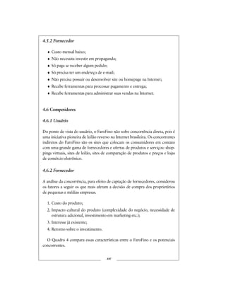 4.5.2 Fornecedor
♦ Custo mensal baixo;
♦ Não necessita investir em propaganda;
♦ Só paga se receber algum pedido;
♦ Só precisa ter um endereço de e-mail;
♦ Não precisa possuir ou desenvolver site ou homepage na Internet;
♦ Recebe ferramentas para processar pagamento e entrega;
♦ Recebe ferramentas para administrar suas vendas na Internet.
4.6 Competidores
4.6.1 Usuário
Do ponto de vista do usuário, o FaroFino não sofre concorrência direta, pois é
uma iniciativa pioneira de leilão reverso na Internet brasileira. Os concorrentes
indiretos do FaroFino são os sites que colocam os consumidores em contato
com uma grande gama de fornecedores e ofertas de produtos e serviços: shop-
pings virtuais, sites de leilão, sites de comparação de produtos e preços e lojas
de comércio eletrônico.
4.6.2 Fornecedor
A análise da concorrência, para efeito de captação de fornecedores, considerou
os fatores a seguir os que mais afetam a decisão de compra dos proprietários
de pequenas e médias empresas.
1. Custo do produto;
2. Impacto cultural do produto (complexidade do negócio, necessidade de
estrutura adicional, investimento em marketing etc.);
3. Interesse já existente;
4. Retorno sobre o investimento.
O Quadro 4 compara essas características entre o FaroFino e os potenciais
concorrentes.
xxi
 