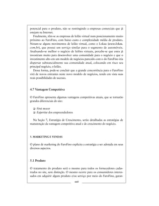potencial para o produto, não se restringindo a empresas comerciais que já
estejam na Internet.
Finalmente, têm-se as empresas de leilão virtual num posicionamento muito
próximo ao FaroFino, com baixo custo e complexidade média de produto.
Notam-se alguns movimentos de leilão virtual, como o Lokau (www.lokau.
com.br), que possui um serviço similar para o segmento de automóveis.
Analisando-se melhor o negócio de leilões virtuais, percebe-se que estes já
investiram muito para desenvolver uma comunidade para o negócio e que o
investimento alto em um modelo de negócios parecido com o do FaroFino iria
dispersar substancialmente sua comunidade atual, colocando em risco seu
principal negócio, o leilão.
Dessa forma, pode-se concluir que a grande concorrência para o FaroFino
virá de novos entrantes neste novo modelo de negócios, tendo em vista suas
reais possibilidades de sucesso.
4.7 Vantagem Competitiva
O FaroFino apresenta algumas vantagens competitivas atuais, que se tornarão
grandes diferenciais do site:
First mover
Expertise dos empreendedores
Na Seção 7, Estratégia de Crescimento, serão detalhadas as estratégias de
manutenção da vantagem competitiva atual e de crescimento do negócio.
5. MARKETING E VENDAS
O plano de marketing do FaroFino explicita a estratégia a ser adotada em seus
diversos aspectos.
5.1 Produto
O tratamento do produto será o mesmo para todos os fornecedores cadas-
trados no site, sem distinção. O mesmo ocorre para os consumidores interes-
sados em adquirir algum produto e/ou serviço por meio do FaroFino, garan-
xxiii
 