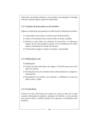 tindo assim um produto uniforme e sem variações, mais adequado à estratégia
inicial de expansão rápida e ganho de market share.
5.1.1 Cadastro de fornecedores no site FaroFino
Algumas considerações que garantem um diferencial de marketing ao produto:
Cada pedido será enviado, no máximo, para 20 fornecedores;
Todos os fornecedores terão a mesma chance de fechar o pedido;
Definiu-se como índice de satisfação do fornecedor o recebimento
mínimo de 20 (vinte) pedidos mensais. O não atendimento do índice
implica a diminuição da retenção dos clientes;
O fornecedor só paga se receber, no mínimo, 1 (um) pedido.
5.1.2 Publicidade no site
Considerações:
Existirá um único full banner por página. O FaroFino preza por resul-
tados dos clientes;
No lançamento do site os banners serão comercializados por categorias e
subcategorias;
Dependendo do resultado, será analisada a viabilidade de venda por
palavra-chave e região.
5.1.3 E-mail direto
Existirá um único full banner por página de e-mail enviado. Os e-mails
conterão informações de pedidos e propostas do FaroFino e serão enviados
para pessoas físicas e jurídicas (dentro dos segmentos contemplados pelo
produto).
xxiv
 