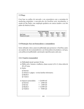 5.3 Praça
Com base na análise do mercado e em consonância com a estratégia de
marketing estipulada, o mercado-alvo do FaroFino será, inicialmente, o
estado de São Paulo, com ampliação gradativa em outros estados e em três
países da América Latina.
5.4 Promoção: foco em fornecedores e consumidores
Serão utilizados vários canais de publicidade para promover o FaroFino, junto
aos usuários do site (consumidores) e aos fornecedores de produtos e serviços,
com políticas de publicidade e promoções específicas para cada caso.
5.4.1 Usuário (consumidor)
♦ Publicidade inicial: período 30 dias
♦ Público-alvo: homens e mulheres, classes sociais A, B e C; faixa etária de
20 a 45 anos
♦ Ações:
Internet
Anúncio 1 página – revista familiar informativa
Busdoor
Outdoor
♦ Impactos pretendidos = 24.400 mil
Internet = 2.000 mil
Revista = 1.400 mil
Busdoor = 12.000 mil
Outdoor = 9.000 mil
xxvi
FOCO POR ESTADO
Ano 1 Ano 2 Ano 3 Ano 4 Ano 5
São Paulo 80% 70% 60% 50% 50%
Restante do país 20% 30% 40% 50% 50%
 