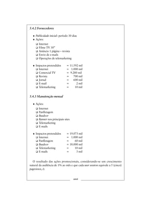 5.4.2 Fornecedores
♦ Publicidade inicial: período 30 dias
♦ Ações:
Internet
Filme TV 30”
Anúncio 1 página – revista
Envio de e-mails
Operações de telemarketing
♦ Impactos pretendidos = 11.592 mil
Internet = 1.000 mil
Comercial TV = 9.280 mil
Revista = 700 mil
Jornal = 600 mil
E-mail = 2 mil
Telemarketing = 10 mil
5.4.3 Manutenção mensal
♦ Ações:
Internet
Panfletagem
Busdoor
Banner nos principais sites
Telemarketing
E-mails
♦ Impactos pretendidos = 19.073 mil
Internet = 1.000 mil
Panfletagem = 60 mil
Busdoor = 18.000 mil
Telemarketing = 10 mil
E-mails = 3 mil
O resultado das ações promocionais, considerando-se um crescimento
natural da audiência de 1% ao mês e que cada user session equivale a 5 (cinco)
pageviews, é:
xxvii
 