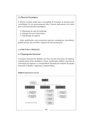 5.6 Parcerias Estratégicas
A Internet aumenta ainda mais a necessidade de formação de parcerias para
consolidação de um posicionamento líder. Existem basicamente três razões
para se procurar parceiros estratégicos:
1. Diminuição de custo de marketing
2. Captação de novos fornecedores
3. Capitalização da empresa
Estão qualificados como potenciais parceiros estratégicos: investidores,
grandes portais, sites de leilão e empresas de telecomunicações.
6. ESTRUTURA E OPERAÇÃO
6.1 Organograma Funcional
A estrutura funcional foi definida com base nas três áreas-chave da empresa,
ocupadas pelos sócios fundadores. Foram consideradas também a previsão de
crescimento da empresa e a correspondente demanda por aumento do quadro
funcional. O Quadro 5 apresenta a estrutura básica.
Quadro 5 Organograma funcional
xxxi
CEO
Secretária
Dir. Adm.-Fin.
Analista Finanças
1 Pessoa
Dir. MKT/Vendas Dir. Tecnologia
Aux. Administração
1 Pessoa
Analista MKT
1 Pessoa
Super. TLMKT
1 Pessoa
Estagiários
3 Pessoas
Analista Sist Sr.
2 Pessoas
Analista Sist Jr.
3 Pessoas
cargos a serem preenchidos
Ger. de Produto
1 Pessoa
 