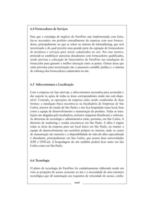 6.4 Fornecedores de Serviços
Para que a estratégia de negócio do FaroFino seja implementada com êxito,
faz-se necessário um perfeito entendimento da empresa com seus fornece-
dores, principalmente no que se refere ao sistema de telemarketing, que será
terceirizado e do qual provém uma grande parte da captação de fornecedores
de produtos e serviços para serem cadastrados no site. Por esse motivo,
pretende-se estabelecer parcerias duradouras com fornecedores qualificados,
sendo prevista a colocação de funcionários do FaroFino nas instalações do
fornecedor para garantir a melhor interação entre as partes. Outras áreas que
estão previstas para terceirização são a assessoria contábil, jurídica e o sistema
de cobrança dos fornecedores cadastrados no site.
6.5 Infra-estrutura e Localização
Com a empresa em fase start-up, a infra-estrutura necessária para acomodar e
dar suporte às ações de todas as áreas correspondentes ainda não está dispo-
nível. Contudo, as operações da empresa estão sendo conduzidas de duas
formas: a instalação física encontra-se na Incubadora de Empresas de São
Carlos, interior do estado de São Paulo; o site fica hospedado nesse local, bem
como a equipe de desenvolvimento e manutenção do produto. Todas as insta-
lações são alugadas pela incubadora, inclusive máquinas (hardware) e software.
As diretorias de tecnologia e administrativa estão, portanto, em São Carlos. A
diretoria de marketing e vendas encontra-se em São Paulo. A idéia é migrar
todas as áreas da empresa para um local único em São Paulo, ou manter a
equipe de desenvolvimento em escritório próprio no interior, onde os custos
de manutenção são menores e a disponibilidade de mão-de-obra especializada
é abundante, principalmente em São Carlos, que possui duas universidades
(USP e UFSCar). A hospedagem do site também poderá ficar tanto em São
Carlos como em São Paulo.
6.6 Tecnologia
O plano de tecnologia do FaroFino foi cuidadosamente elaborado tendo em
vista as projeções de acesso crescente ao site e a necessidade de uma estrutura
tecnológica que dê sustentação aos requisitos de velocidade de acesso, confia-
xxxiii
 