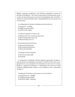 bilidade e segurança. Atualmente, o site FaroFino compartilha os recursos do
provedor da Incubadora – São Carlos, do qual utiliza as ferramentas de acesso,
e possui servidor próprio para seus serviços de hospedagem, banco de dados e
servidor de e-mail, permitindo assim a interdependência de seus serviços com
os do provedor.
As configurações de hardware utilizadas para tal servidor são:
Pentium II – 333 MHz
64Mb de memória RAM
6,4Gb de disco rígido
Os softwares utilizados no mesmo são:
Windows NT Server 4.0 (Sevice Pack 6.0a )
Internet Information Server 4.0
Microsoft SQL Sever 6.5
Ferramentas de desenvolvimento:
Microsoft Visual Interdev
Macromedia Dreamweaver
Microsoft Visual Basic
Tecnologia de desenvolvimento:
Active Server Page (ASP)
JavaScript
A configuração é distribuída conforme diagrama apresentado na Figura 1,
cujos processos são integralmente executados no FaroFino Server. Para a inau-
guração do site, com a perspectiva de crescimento de acesso aos seus serviços,
planeja-se o up-grade do hardware e a redistribuição dos serviços em vários
servidores multiprocessados, ficando a nova arquitetura como a apresentada
na Figura 2.
Configuração de hardware prevista para os novos servidores:
Dual Pentium III – 500MHz
512Mb de memória RAM
HD SCSI 18MB – replicados
xxxiv
 