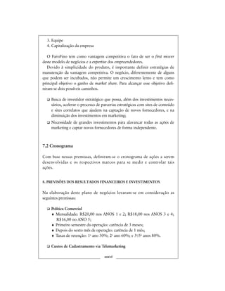 3. Equipe
4. Capitalização da empresa
O FaroFino tem como vantagem competitiva o fato de ser o first mover
deste modelo de negócios e a expertise dos empreendedores.
Devido à simplicidade do produto, é importante definir estratégias de
manutenção da vantagem competitiva. O negócio, diferentemente de alguns
que podem ser incubados, não permite um crescimento lento e tem como
principal objetivo o ganho de market share. Para alcançar esse objetivo defi-
niram-se dois possíveis caminhos.
Busca de investidor estratégico que possa, além dos investimentos neces-
sários, acelerar o processo de parcerias estratégicas com sites de conteúdo
e sites correlatos que ajudem na captação de novos fornecedores, e na
diminuição dos investimentos em marketing;
Necessidade de grandes investimentos para alavancar todas as ações de
marketing e captar novos fornecedores de forma independente.
7.2 Cronograma
Com base nessas premissas, definiram-se o cronograma de ações a serem
desenvolvidas e os respectivos marcos para se medir e controlar tais
ações.
8. PREVISÕES DOS RESULTADOS FINANCEIROS E INVESTIMENTOS
Na elaboração deste plano de negócios levaram-se em consideração as
seguintes premissas:
Política Comercial
♦ Mensalidade: R$20,00 nos ANOS 1 e 2; R$18,00 nos ANOS 3 e 4;
R$16,00 no ANO 5;
♦ Primeiro semestre da operação: carência de 3 meses;
♦ Depois do sexto mês de operação: carência de 1 mês;
♦ Taxas de retenção: 1o
ano 30%; 2o
ano 60%; e 3o
/5o
anos 80%.
Custos de Cadastramento via Telemarketing
xxxvii
 