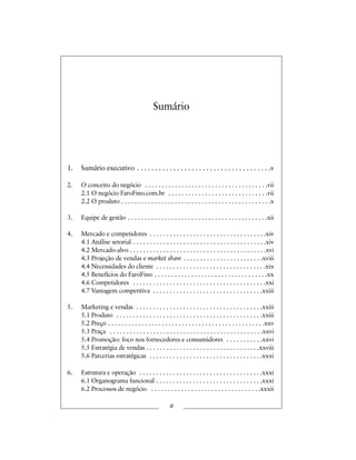 Sumário
1. Sumário executivo . . . . . . . . . . . . . . . . . . . . . . . . . . . . . . . . . . . . .v
2. O conceito do negócio . . . . . . . . . . . . . . . . . . . . . . . . . . . . . . . . . . . . .vii
2.1 O negócio FaroFino.com.br . . . . . . . . . . . . . . . . . . . . . . . . . . . . . .vii
2.2 O produto . . . . . . . . . . . . . . . . . . . . . . . . . . . . . . . . . . . . . . . . . . . . .x
3. Equipe de gestão . . . . . . . . . . . . . . . . . . . . . . . . . . . . . . . . . . . . . . . . . .xii
4. Mercado e competidores . . . . . . . . . . . . . . . . . . . . . . . . . . . . . . . . . . .xiv
4.1 Análise setorial . . . . . . . . . . . . . . . . . . . . . . . . . . . . . . . . . . . . . . . .xiv
4.2 Mercado-alvo . . . . . . . . . . . . . . . . . . . . . . . . . . . . . . . . . . . . . . . . .xvi
4.3 Projeção de vendas e market share . . . . . . . . . . . . . . . . . . . . . . . .xviii
4.4 Necessidades do cliente . . . . . . . . . . . . . . . . . . . . . . . . . . . . . . . . .xix
4.5 Benefícios do FaroFino . . . . . . . . . . . . . . . . . . . . . . . . . . . . . . . . . .xx
4.6 Competidores . . . . . . . . . . . . . . . . . . . . . . . . . . . . . . . . . . . . . . . .xxi
4.7 Vantagem competitiva . . . . . . . . . . . . . . . . . . . . . . . . . . . . . . . . .xxiii
5. Marketing e vendas . . . . . . . . . . . . . . . . . . . . . . . . . . . . . . . . . . . . . .xxiii
5.1 Produto . . . . . . . . . . . . . . . . . . . . . . . . . . . . . . . . . . . . . . . . . . . .xxiii
5.2 Preço . . . . . . . . . . . . . . . . . . . . . . . . . . . . . . . . . . . . . . . . . . . . . . .xxv
5.3 Praça . . . . . . . . . . . . . . . . . . . . . . . . . . . . . . . . . . . . . . . . . . . . . .xxvi
5.4 Promoção: foco nos fornecedores e consumidores . . . . . . . . . . .xxvi
5.5 Estratégia de vendas . . . . . . . . . . . . . . . . . . . . . . . . . . . . . . . . . .xxviii
5.6 Parcerias estratégicas . . . . . . . . . . . . . . . . . . . . . . . . . . . . . . . . . .xxxi
6. Estrutura e operação . . . . . . . . . . . . . . . . . . . . . . . . . . . . . . . . . . . . .xxxi
6.1 Organograma funcional . . . . . . . . . . . . . . . . . . . . . . . . . . . . . . . .xxxi
6.2 Processos de negócio . . . . . . . . . . . . . . . . . . . . . . . . . . . . . . . . .xxxii
iii
 