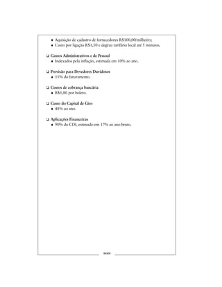 ♦ Aquisição de cadastro de fornecedores R$100,00/milheiro;
♦ Custo por ligação R$1,50 e degrau tarifário local até 5 minutos.
Gastos Administrativos e de Pessoal
♦ Indexados pela inflação, estimada em 10% ao ano.
Provisão para Devedores Duvidosos
♦ 15% do faturamento.
Custos de cobrança bancária
♦ R$1,80 por boleto.
Custo do Capital de Giro
♦ 48% ao ano.
Aplicações Financeiras
♦ 90% do CDI, estimado em 17% ao ano bruto.
xxxix
 