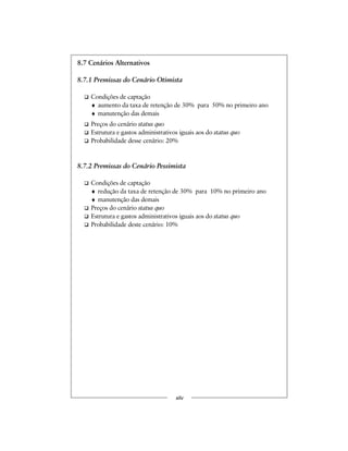 8.7 Cenários Alternativos
8.7.1 Premissas do Cenário Otimista
Condições de captação
♦ aumento da taxa de retenção de 30% para 50% no primeiro ano
♦ manutenção das demais
Preços do cenário status quo
Estrutura e gastos administrativos iguais aos do status quo
Probabilidade desse cenário: 20%
8.7.2 Premissas do Cenário Pessimista
Condições de captação
♦ redução da taxa de retenção de 30% para 10% no primeiro ano
♦ manutenção das demais
Preços do cenário status quo
Estrutura e gastos administrativos iguais aos do status quo
Probabilidade deste cenário: 10%
xliv
 
