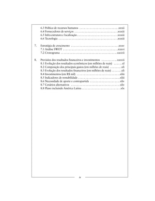 6.3 Política de recursos humanos . . . . . . . . . . . . . . . . . . . . . . . . . . .xxxii
6.4 Fornecedores de serviços . . . . . . . . . . . . . . . . . . . . . . . . . . . . . .xxxiii
6.5 Infra-estrutura e localização . . . . . . . . . . . . . . . . . . . . . . . . . . . .xxxiii
6.6 Tecnologia . . . . . . . . . . . . . . . . . . . . . . . . . . . . . . . . . . . . . . . . .xxxiii
7. Estratégia de crescimento . . . . . . . . . . . . . . . . . . . . . . . . . . . . . . . . .xxxv
7.1 Análise SWOT . . . . . . . . . . . . . . . . . . . . . . . . . . . . . . . . . . . . . .xxxvi
7.2 Cronograma . . . . . . . . . . . . . . . . . . . . . . . . . . . . . . . . . . . . . . .xxxvii
8. Previsões dos resultados financeiros e investimentos . . . . . . . . . . .xxxvii
8.1 Evolução dos resultados econômicos (em milhões de reais) . . . . . .xl
8.2 Composição dos principais gastos (em milhões de reais) . . . . . . . .xli
8.3 Evolução dos resultados financeiros (em milhões de reais) . . . . . . .xli
8.4 Investimentos (em R$ mil) . . . . . . . . . . . . . . . . . . . . . . . . . . . . . .xliii
8.5 Indicadores de rentabilidade . . . . . . . . . . . . . . . . . . . . . . . . . . . . .xliii
8.6 Necessidade de aporte e contrapartida . . . . . . . . . . . . . . . . . . . . .xliv
8.7 Cenários alternativos . . . . . . . . . . . . . . . . . . . . . . . . . . . . . . . . . .xliv
8.8 Plano incluindo América Latina . . . . . . . . . . . . . . . . . . . . . . . . . . .xlx
iv
 