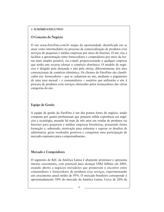 1. SUMÁRIO EXECUTIVO
O Conceito do Negócio
O site www.FaroFino.com.br surgiu da oportunidade identificada em se
atuar como intermediário no processo de comercialização de produtos e/ou
serviços de pequenas e médias empresas por meio da Internet. O site visa a
facilitar a aproximação entre fornecedores e compradores por meio da for-
ma mais simples possível, via e-mail, proporcionando a qualquer empresa
que tenha este recurso efetuar o comércio eletrônico. O modelo de negó-
cios é dirigido pela demanda e não pela oferta, diferentemente dos sites
convencionais de comércio eletrônico. Os clientes do FaroFino são classifi-
cados em: fornecedores – que se cadastram no site, mediante o pagamento
de uma taxa mensal – e consumidores – usuários que utilizarão o site à
procura de produtos e/ou serviços oferecidos pelos fornecedores das várias
categorias do site.
Equipe de Gestão
A equipe de gestão do FaroFino é um dos pontos fortes do negócio, sendo
composta por quatro profissionais que possuem sólida experiência em negó-
cios e tecnologia, atuando há mais de três anos em vendas de produtos via
Internet para pequenas e médias empresas brasileiras, possuindo ótima
formação e, sobretudo, motivação para enfrentar e superar os desafios de
administrar, gerar resultados positivos e conquistar uma participação de
mercado expressiva para o empreendimento.
Mercado e Competidores
O segmento de B2C da América Latina é altamente promissor e apresenta
intenso crescimento, com potencial para alcançar US$2 bilhões em 2005,
estando aberto a negócios inovadores que promovam o encontro entre
consumidores e fornecedores de produtos e/ou serviços, experimentando
um crescimento anual médio de 95%. O mercado brasileiro corresponde à
aproximadamente 50% do mercado da América Latina. Cerca de 20% da
v
 