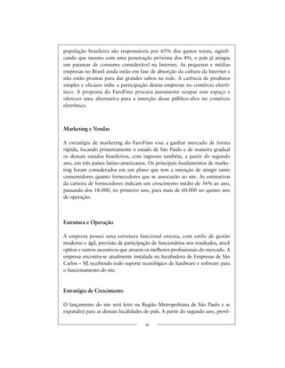 população brasileira são responsáveis por 65% dos gastos totais, signifi-
cando que mesmo com uma penetração próxima dos 4%, o país já atingiu
um patamar de consumo considerável na Internet. As pequenas e médias
empresas no Brasil ainda estão em fase de absorção da cultura da Internet e
não estão prontas para dar grandes saltos na rede. A carência de produtos
simples e eficazes inibe a participação destas empresas no comércio eletrô-
nico. A proposta do FaroFino procura justamente ocupar esse espaço e
oferecer uma alternativa para a inserção desse público-alvo no comércio
eletrônico.
Marketing e Vendas
A estratégia de marketing do FaroFino visa a ganhar mercado de forma
rápida, focando primeiramente o estado de São Paulo e de maneira gradual
os demais estados brasileiros, com ingresso também, a partir do segundo
ano, em três países latino-americanos. Os principais fundamentos de marke-
ting foram considerados em um plano que tem a intenção de atingir tanto
consumidores quanto fornecedores que se associarão ao site. As estimativas
da carteira de fornecedores indicam um crescimento médio de 36% ao ano,
passando dos 18.000, no primeiro ano, para mais de 60.000 no quinto ano
de operação.
Estrutura e Operação
A empresa possui uma estrutura funcional enxuta, com estilo de gestão
moderno e ágil, previsão de participação de funcionários nos resultados, stock
option e outros incentivos que atraem os melhores profissionais do mercado. A
empresa encontra-se atualmente instalada na Incubadora de Empresas de São
Carlos – SP, recebendo todo suporte tecnológico de hardware e software para
o funcionamento do site.
Estratégia de Crescimento
O lançamento do site será feito na Região Metropolitana de São Paulo e se
expandirá para as demais localidades do país. A partir do segundo ano, prevê-
vi
 