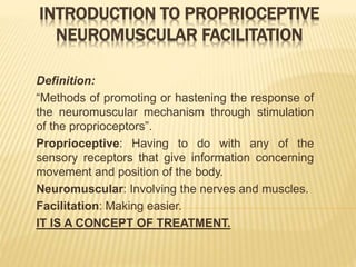 INTRODUCTION TO PROPRIOCEPTIVE
NEUROMUSCULAR FACILITATION
Definition:
“Methods of promoting or hastening the response of
the neuromuscular mechanism through stimulation
of the proprioceptors”.
Proprioceptive: Having to do with any of the
sensory receptors that give information concerning
movement and position of the body.
Neuromuscular: Involving the nerves and muscles.
Facilitation: Making easier.
IT IS A CONCEPT OF TREATMENT.
 
