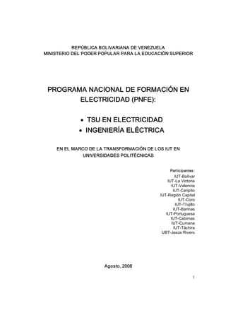 REPÚBLICA BOLIVARIANA DE VENEZUELA 
MINISTERIO DEL PODER POPULAR PARA LA EDUCACIÓN SUPERIOR 




 PROGRAMA NACIONAL DE FORMACIÓN EN 
        ELECTRICIDAD (PNFE):


             · TSU EN ELECTRICIDAD
             · INGENIERÍA ELÉCTRICA 

    EN EL MARCO DE LA TRANSFORMACIÓN DE LOS IUT EN 
              UNIVERSIDADES POLITÉCNICAS 


                                                  Participantes: 
                                                     IUT­Bolívar 
                                                IUT­La Victoria 
                                                  IUT­Valencia 
                                                    IUT­Caripito 
                                            IUT­Región Capital 
                                                        IUT­Coro 
                                                      IUT­Trujillo 
                                                    IUT­Barinas 
                                               IUT­Portuguesa 
                                                  IUT­Cabimas 
                                                   IUT­Cumana 
                                                    IUT­Táchira 
                                             UBT­Jesús Rivero 




                      Agosto, 2008

                                                                1
 