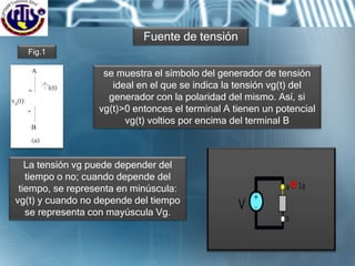 Fig.1
se muestra el símbolo del generador de tensión
ideal en el que se indica la tensión vg(t) del
generador con la polaridad del mismo. Así, si
vg(t)>0 entonces el terminal A tienen un potencial
vg(t) voltios por encima del terminal B
La tensión vg puede depender del
tiempo o no; cuando depende del
tiempo, se representa en minúscula:
vg(t) y cuando no depende del tiempo
se representa con mayúscula Vg.
Fuente de tensión
 
