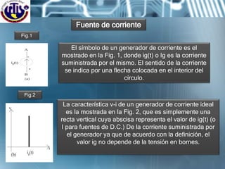 El símbolo de un generador de corriente es el
mostrado en la Fig. 1, donde ig(t) o Ig es la corriente
suministrada por el mismo. El sentido de la corriente
se indica por una flecha colocada en el interior del
círculo.
Fuente de corriente
Fig.1
La característica v-i de un generador de corriente ideal
es la mostrada en la Fig. 2, que es simplemente una
recta vertical cuya abscisa representa el valor de ig(t) (o
I para fuentes de D.C.) De la corriente suministrada por
el generador ya que de acuerdo con la definición, el
valor ig no depende de la tensión en bornes.
Fig.2
 
