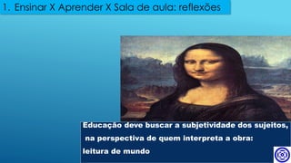 Educação deve buscar a subjetividade dos sujeitos,
na perspectiva de quem interpreta a obra:
leitura de mundo
1. Ensinar X Aprender X Sala de aula: reflexões
 