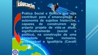 Prática Social e Política que visa
contribuir para a emancipação e
autonomia de sujeitos históricos,
capazes de construírem seu
próprio projeto de vida e atuar,
significativamente (social e
política), na construção de uma
sociedade mais inclusiva,
responsável e igualitária (Cavalli
Neder, 2007).
 