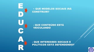 E
D
U
C
A
R
- QUE MODELOS SOCIAIS IRÁ
CONSTRUIR?
- QUE CONTEÚDO ESTÁ
VEICULANDO
- QUE INTERESSES SOCIAIS E
POLÍTICOS ESTÁ DEFENDENDO?
 