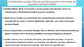 Contribuições da área Ciências da Natureza para a formação do
estudante do Ensino Médio
 DCNEM (BRASIL, 2012) é necessário a escola prestar mais atenção e levar em
consideração a diversidade brasileira do jovem estudante.
 direito de ser inserido no mundo formal dos conhecimentos produzidos histórica e
culturalmente de modo a construir significados sobre eles, com vistas a formação
humana integral.
 Como componentes curriculares Biologia, Física e Química, área Ciências da Natureza,
podem contribuir com a meta de possibilitar a formação integral do estudante.
 Auxiliar os alunos a ver o mundo de outra forma, como tudo está conectado – mundo da
complexidade e totalmente mutante, em movimento, não utilizando uma Visão utilitarista do
conhecimento para não termos de responde; “Mas, temos que aprender isso?”.
 