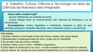 Dificuldades:
1.Grande maioria, na formação inicial não tomou contato com essas ideias;
2.Resistencias à mudanças-medo do novo; mudar dá um trabalhão!
3.Ter de abrir mão da minha verdade;
4.Aceitar a ideia, ouvir o outro – trabalho cooperativo;
5.Estar aberto à mudanças e ao novo – mundo complexo e em constante mudança,
ciência relativa, ter certeza de que estamos trabalhando em um mundo de incertezas.
 