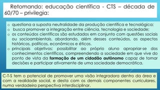 C-T-S tem o potencial de promover uma visão integradora dentro da área e
com a realidade social, e desta com os demais componentes curriculares,
numa verdadeira perspectiva interdisciplinar.
 