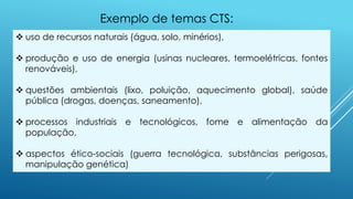  uso de recursos naturais (água, solo, minérios),
 produção e uso de energia (usinas nucleares, termoelétricas, fontes
renováveis),
 questões ambientais (lixo, poluição, aquecimento global), saúde
pública (drogas, doenças, saneamento),
 processos industriais e tecnológicos, fome e alimentação da
população,
 aspectos ético-sociais (guerra tecnológica, substâncias perigosas,
manipulação genética)
Exemplo de temas CTS:
 