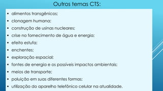  alimentos transgênicos;
 clonagem humana;
 construção de usinas nucleares;
 crise no fornecimento de água e energia;
 efeito estufa;
 enchentes;
 exploração espacial;
 fontes de energia e os possíveis impactos ambientais;
 meios de transporte;
 poluição em suas diferentes formas;
 utilização do aparelho telefônico celular na atualidade.
Outros temas CTS:
 