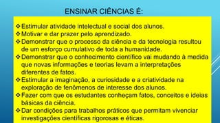 Estimular atividade intelectual e social dos alunos.
Motivar e dar prazer pelo aprendizado.
Demonstrar que o processo da ciência e da tecnologia resultou
de um esforço cumulativo de toda a humanidade.
Demonstrar que o conhecimento científico vai mudando à medida
que novas informações e teorias levam a interpretações
diferentes de fatos.
Estimular a imaginação, a curiosidade e a criatividade na
exploração de fenômenos de interesse dos alunos.
Fazer com que os estudantes conheçam fatos, conceitos e ideias
básicas da ciência.
Dar condições para trabalhos práticos que permitam vivenciar
investigações científicas rigorosas e éticas.
ENSINAR CIÊNCIAS É:
 