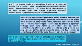 A ação de ensinar fortalece nossa própria liberdade de aprender,
aprimorar-se e ajudar a todos, através da inteira consagração aos
nobres deveres que o mundo nos confere, faz-se bem-aventurado
em todas as tuas ações, que passam a produzir vantagens
substanciais na prosperidade e elevação da vida comum.
Nesse ir e vir da carreira de professor e depois professor formador, me
sinto ainda um mero aprendiz, que muito precisa caminhar em busca
desse profissional competente e ético, tanto nos conteúdos da minha
área como nas metodologias e processos de ensinar e aprender.
Pertenço, com muita honra, a uma classe que se constrói
constantemente através da prática da sala de aula, pois ela nos
proporciona o contato com o estudante, bem como da pesquisa e do
social. Esse profissional não pode deixar de estudar um dia sequer.
Sinto e percebo que estou na Terra com a missão pura e simples de
ajudar meus irmãos, com a ajuda dos amigos estou procurando
trilhar esse caminho.
Carlos Rinaldi, UFMT, nov 2014
 