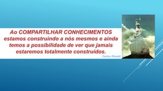 Ao COMPARTILHAR CONHECIMENTOS
estamos construindo a nós mesmos e ainda
temos a possibilidade de ver que jamais
estaremos totalmente construídos.
Carlos Rinaldi
 