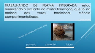 TRABALHANDO DE FORMA INTEGRADA estou
remexendo o passado da minha formação, que foi na
maioria das vezes, tradicional, ciência
compartimentalizada.
Carlos Rinaldi
presente futuropassado
 