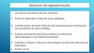 Estrutura da apresentação
1. Um pouco de teoria: Novak, Ausubel;
2. Ensino X Aprender X Sala de aula: reflexões;
3. contribuições da área Ciências da Natureza para a formação
do estudante do Ensino Médio;
4. Sujeitos estudantes do Ensino Médio e os direitos à
aprendizagem e ao desenvolvimento;
5. Trabalho, Cultura, Ciência e Tecnologia na área de Ciências da
Natureza ;
6. Sonho atual.
 