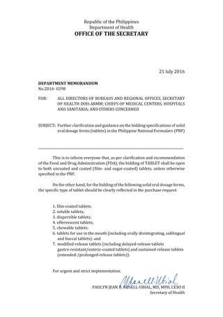 Republic of the Philippines
Department of Health
OFFICE OF THE SECRETARY
21 luly 2016
DEPARTMENT MEMORANDUM
No.2016- 0298
FOR: ALL DIRECTORS OF BUREAUS AND REGIONAL OFFICES, SECRETARY
OF HEALTH DOH-ARMM; CHIEFS OF MEDICAL CENTERS, HOSPITALS
AND SANITARIA; AND OTHERS CONCERNED
SUBJECT: Further clarification and guidance on the bidding specifications of solid
oral dosage forms (tablets) in the Philippine National Formularv (PNF)
____________________________________________________________________________________________
This is to inform everyone that, as per clarification and recommendation
of the Food and Drug Administration (FDA), the bidding of TABLET shall be open
to both uncoated and coated (film- and sugar-coated) tablets, unless otherwise
specified in the PNF.
On the other hand, for the bidding of the following solid oral dosage forms,
the specific type of tablet should be clearly reflected in the purchase request:
1. film-coated tablets:
2. soluble tablets;
3. dispersible tablets;
4. effervescent tablets;
5. chewable tablets:
6. tablets for use in the mouth (including orally disintegrating, sublingual
and buccal tablets): and
7. modified-release tablets (including delayed-release tablets
gastro-resistant/enteric-coated tablets) and sustained-release tablets
(extended-/prolonged-release tablets)).
For urgent and strict implementation.
PAULYN JEAN B. ROSELL-UBIAL, MD, MPH, CESO II
Secretary of Health
 