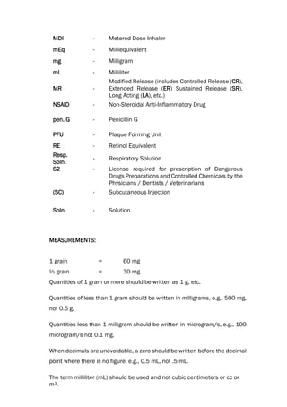 MDI - Metered Dose Inhaler
mEq - Milliequivalent
mg - Milligram
mL - Milliliter
MR -
Modified Release (includes Controlled Release (CR),
Extended Release (ER) Sustained Release (SR),
Long Acting (LA), etc.)
NSAID - Non-Steroidal Anti-Inflammatory Drug
pen. G - Penicillin G
PFU - Plaque Forming Unit
RE - Retinol Equivalent
Resp.
Soln.
- Respiratory Solution
S2 - License required for prescription of Dangerous
Drugs Preparations and Controlled Chemicals by the
Physicians / Dentists / Veterinarians
(SC) - Subcutaneous Injection
Soln. - Solution
MEASUREMENTS:
1 grain = 60 mg
½ grain = 30 mg
Quantities of 1 gram or more should be written as 1 g, etc.
Quantities of less than 1 gram should be written in milligrams, e.g., 500 mg,
not 0.5 g.
Quantities less than 1 milligram should be written in microgram/s, e.g., 100
microgram/s not 0.1 mg.
When decimals are unavoidable, a zero should be written before the decimal
point where there is no figure, e.g., 0.5 mL, not .5 mL.
The term milliliter (mL) should be used and not cubic centimeters or cc or
m3.
 