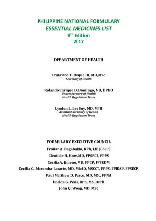 PHILIPPINE NATIONAL FORMULARY
ESSENTIAL MEDICINES LIST
8th
Edition
2017
DEPARTMENT OF HEALTH
Francisco T. Duque III, MD, MSc
Secretary of Health
Rolando Enrique D. Domingo, MD, DPBO
Undersecretary of Health
Health Regulation Team
Lyndon L. Lee Suy, MD, MPH
Assistant Secretary of Health
Health Regulation Team
FORMULARY EXECUTIVE COUNCIL
Froilan A. Bagabaldo, RPh, LlB (Chair)
Cleotilde H. How, MD, FPSECP, FPPS
Cecilia A. Jimeno, MD, FPCP, FPSEDM
Cecilia C. Maramba-Lazarte, MD, MScID, MSCCT, FPPS, FPIDSP, FPSECP
Paul Matthew D. Pasco, MD, MSc, FPNA
Imelda G. Peña, RPh, MS, DrPH
John Q. Wong, MD, MSc
 