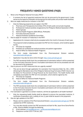 FREQUENTLY ASKED QUESTIONS (FAQS)
1. What is the Philippine National Formulary (PNF)?
- It contains the list of essential medicines that can be procured by the government. It also
serves as the basis for Philhealth reimbursement for both public and private health facilities.
2. Who can apply medicines for inclusion in the PNF?
- Only the following proponents can apply in the PNF:
A. Pharmacy and Therapeutics Committee (PTC) of both public and private hospitals
B. Professional medical societies recognized by the Philippine Medical Association (PMA)
C. Patient groups
D. National Health Programs (DOH Offices, Philhealth)
E. Formulary Executive Council
F. National Antibiotic Guidelines Committee
3. How to apply for inclusion of medicines in the PNF?
- Applications for inclusion shall only be accepted within the month of January of each year.
- The proponent shall completely accomplish the PNF form for inclusion, which shall be signed
by the:
A. PTC Chair for hospitals
B. President for professional medical societies and patient organization
C. Head of Office for National Health Programs
- The form maybe downloaded from the Pharmaceutical Division website,
www.pharmadiv.doh.gov.ph
- Application may also be done online through: http://www.pnf.doh.gov.ph
- The PNF secretariat shall check the completeness of submission before it will be presented
to the Formulary Executive Council. Incomplete submissions will not be processed and will
be returned to the proponent.
4. How to procure non-PNF medicines that are urgently needed?
- This can be done through application for exemption from Executive Order No. 49 s. 1993
(Directing the Mandatory Use of the Philippine National Drug Formulary (PNDF) Volume I as
the Basis for Procurement of Drug Products by the Government). The health facility shall
completely accomplish the PNF form for exemption, which shall be signed by the:
A. PTC Chair for hospitals
B. Head of Office for National Health Programs
- The form maybe downloaded from the Pharmaceutical Division website,
www.pharmadiv.doh.gov.ph
- The PNF secretariat shall check the completeness of submission before it will be presented
to the Formulary Executive Council. Incomplete submissions will not be processed and will
be returned to the proponent.
5. If an exemption is granted to a certain medicine, will this be applicable to all health facilities?
- Only the requesting health facility shall be allowed to procure the exempted medicine. A
certificate of exemption with a validity of one (1) year shall be issued to the proponent.
6. How do I get updates on the PNF?
- Please visit the website of the Pharmaceutical Division, www.pharmadiv.doh.gov.ph, for the
updated list of PNF medicines.
- You may also directly contact the PNF secretariat and look for Ms. Joyce Anne Ceria-Pereña
or Ms. Johanna Mallari through the following:
A. Email address: pnf.doh@gmail.com / pndfs.secretariat@gmail.com
B. Telephone number: 875-7734 ext. 253
 