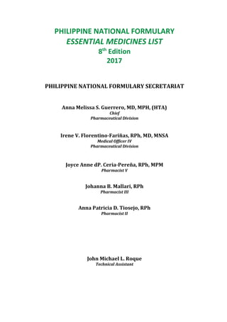PHILIPPINE NATIONAL FORMULARY
ESSENTIAL MEDICINES LIST
8th
Edition
2017
PHILIPPINE NATIONAL FORMULARY SECRETARIAT
Anna Melissa S. Guerrero, MD, MPH, (HTA)
Chief
Pharmaceutical Division
Irene V. Florentino-Fariñas, RPh, MD, MNSA
Medical Officer IV
Pharmaceutical Division
Joyce Anne dP. Ceria-Pereña, RPh, MPM
Pharmacist V
Johanna B. Mallari, RPh
Pharmacist III
Anna Patricia D. Tiosejo, RPh
Pharmacist II
John Michael L. Roque
Technical Assistant
 