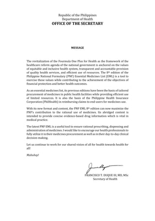 Republic of the Philippines
Department of Health
OFFICE OF THE SECRETARY
MESSAGE
The revitalization of the Fourmula One Plus for Health as the framework of the
healthcare reform agenda of the national government is anchored on the values
of equitable and inclusive health system, transparent and accountable provision
of quality health services, and efficient use of resources. The 8th edition of the
Philippine National Formulary (PNF) Essential Medicines List (EML) is a tool to
exercise these values while contributing to the achievement of the objectives of
financial protection and better health outcomes.
As an essential medicines list, its previous editions have been the basis of tailored
procurement of medicines in public health facilities while providing efficient use
of limited resources. It is also the basis of the Philippine Health Insurance
Corporation (PhilHealth) in reimbursing claims to end-users for medicines use.
With its new format and content, the PNF EML 8th edition can now maximize the
PNF’s contribution to the rational use of medicines. Its abridged content is
intended to provide concise evidence-based drug information which is vital in
medical practice.
The latest PNF EML is a useful tool to ensure rational prescribing, dispensing and
administration of medicines. I would like to encourage our health professionals to
fully utilize it in their medicines procurement as well as in their day-to-day clinical
decision-making.
Let us continue to work for our shared vision of all for health towards health for
all!
Mabuhay!
FRANCISCO T. DUQUE III, MD, MSc
Secretary of Health
 