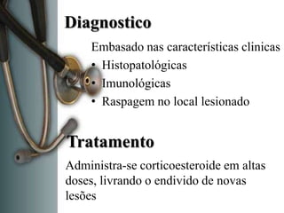 Diagnostico
     Embasado nas características clinicas
     • Histopatológicas
     • Imunológicas
     • Raspagem no local lesionado


Tratamento
Administra-se corticoesteroide em altas
doses, livrando o endivido de novas
lesões
 