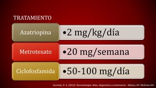 TRATAMIENTO 
Azatriopina •2 mg/kg/día 
Metrotexato •20 mg/semana 
Ciclofosfamida •50-100 mg/día 
Guzmán, R. A. (2013). Dermatología: Atlas, diagnóstico y tratamiento . México, DF: McGraw Hill . 
 