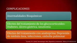 COMPLICACIONES 
Anormalidades Bioquímicas 
Efectos del tratamiento de los glucocorticoides: 
Diabetes, úlcera gástrica, neumonía 
Efectos del tratamiento con azatioprina: Depresión 
de médula ósea, infecciones, embolia pulmonar 
Guzmán, R. A. (2013). Dermatología: Atlas, diagnóstico y tratamiento . México, DF: McGraw Hill . 
 