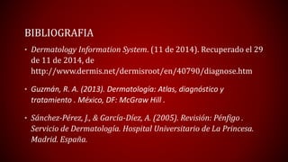 BIBLIOGRAFIA 
• Dermatology Information System. (11 de 2014). Recuperado el 29 
de 11 de 2014, de 
http://www.dermis.net/dermisroot/en/40790/diagnose.htm 
• Guzmán, R. A. (2013). Dermatología: Atlas, diagnóstico y 
tratamiento . México, DF: McGraw Hill . 
• Sánchez-Pérez, J., & García-Díez, A. (2005). Revisión: Pénfigo . 
Servicio de Dermatología. Hospital Universitario de La Princesa. 
Madrid. España. 
