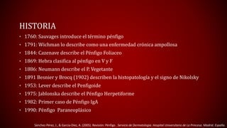 HISTORIA 
• 1760: Sauvages introduce el término pénfigo 
• 1791: Wichman lo describe como una enfermedad crónica ampollosa 
• 1844: Cazenave describe el Pénfigo Foliaceo 
• 1869: Hebra clasifica al pénfigo en V y F 
• 1886: Neumann describe el P. Vegetante 
• 1891 Besnier y Brocq (1902) describen la histopatología y el signo de Nikolsky 
• 1953: Lever describe el Penfigoide 
• 1975: Jablonska describe el Pénfigo Herpetiforme 
• 1982: Primer caso de Pénfigo IgA 
• 1990: Pénfigo Paraneoplásico 
Sánchez-Pérez, J., & García-Díez, A. (2005). Revisión: Pénfigo . Servicio de Dermatología. Hospital Universitario de La Princesa. Madrid. España. 
 